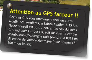 Attention au GPS farceur !! Certains GPS vous emmènent dans un autre Moulin des Vernières, à Sainte Agathe, à 15 km. Notre conseil est soit d’entrer les coordonnées GPS indiquées ci-dessus, soit de viser le centre d’Aubusson-d’Auvergne puis prendre la D311 en direction de Vollore Montagne (nous sommes à 300 m du bourg).